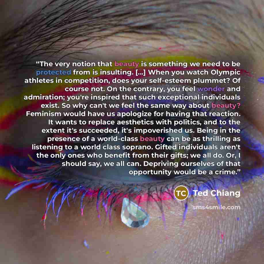 “The very notion that beauty is something we need to be protected from is insulting. [...] When you watch Olympic athletes in competition, does your self-esteem plummet? Of course not. On the contrary, you feel wonder and admiration; you're inspired that such exceptional individuals exist. So why…” quote by Ted Chiang