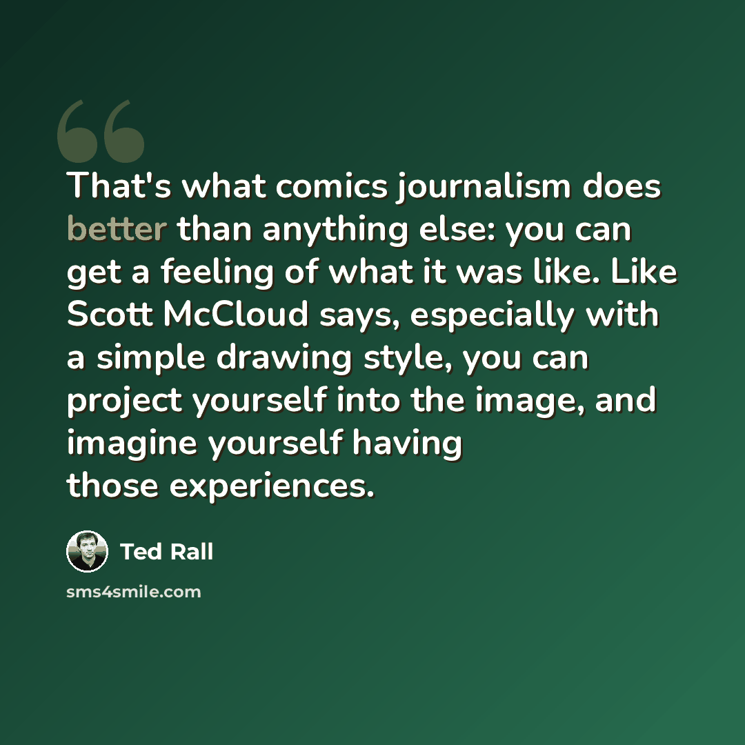 “That's what comics journalism does better than anything else: you can get a feeling of what it was like. Like Scott McCloud says, especially with a simple drawing style, you can project yourself into the image, and imagine yourself having those experiences.” quote by Ted Rall
