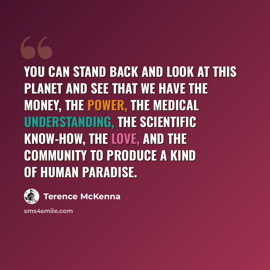 “You can stand back and look at this planet and see that we have the money, the power, the medical understanding, the scientific know-how, the love, and the community to produce a kind of human paradise.” quote by Terence McKenna