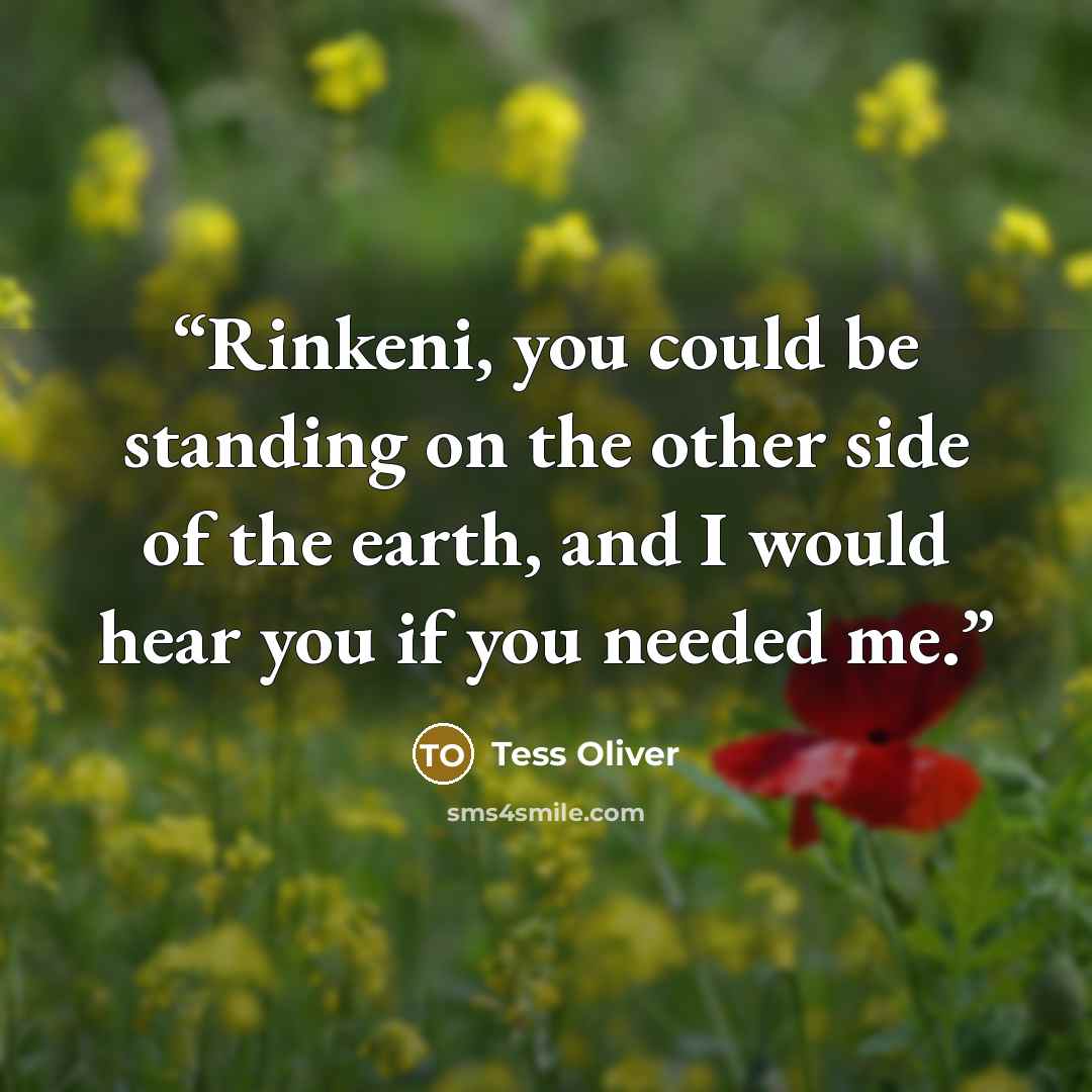 “Rinkeni, you could be standing on the other side of the earth, and I would hear you if you needed me.” quote by Tess Oliver