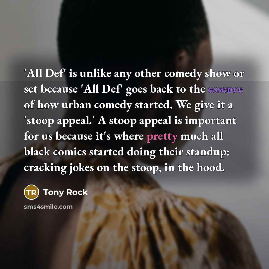 “'All Def' is unlike any other comedy show or set because 'All Def' goes back to the essence of how urban comedy started. We give it a 'stoop appeal.' A stoop appeal is important for us because it's where pretty much all black comics started doing their standup: cracking jokes on the stoop, in the…” quote by Tony Rock
