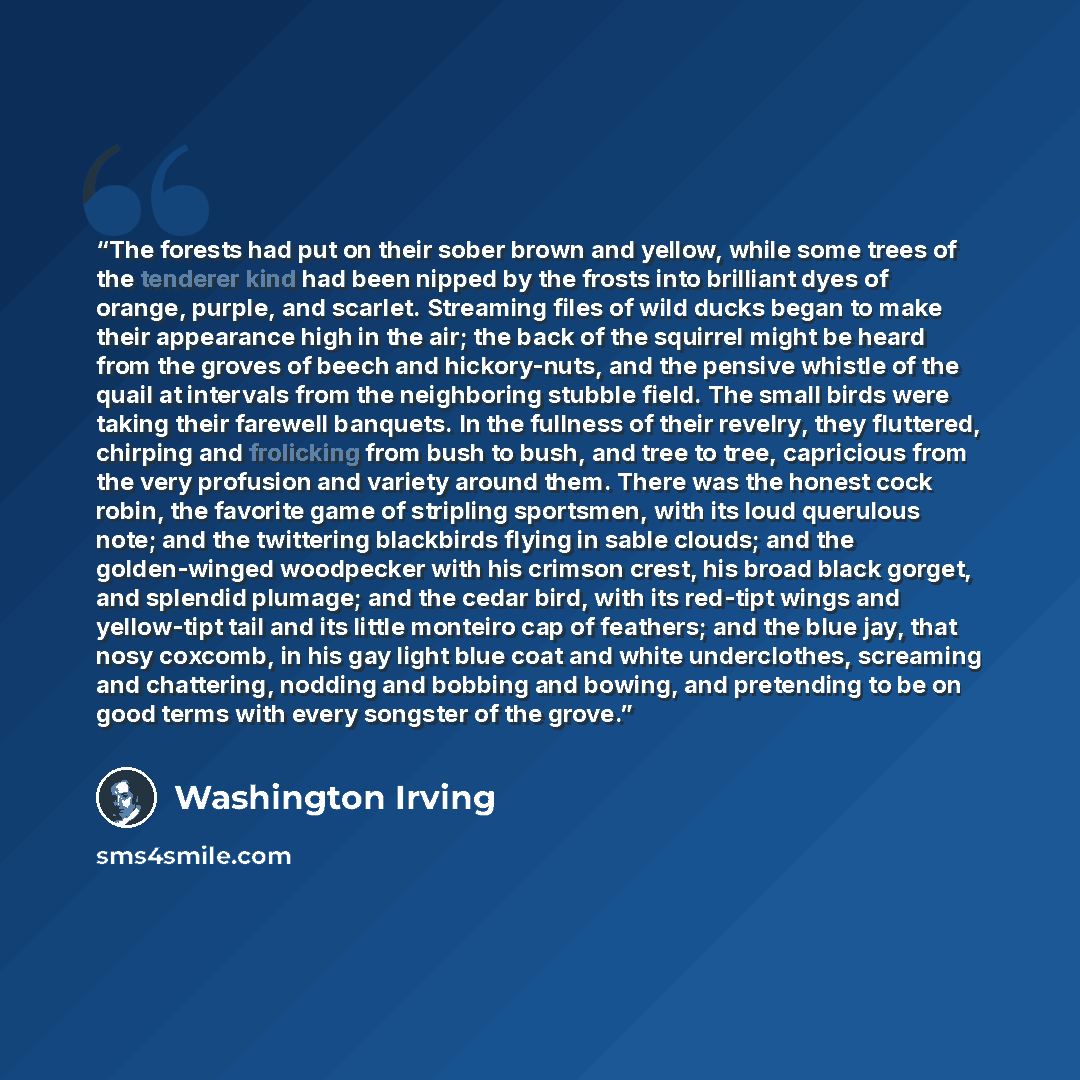 “The forests had put on their sober brown and yellow, while some trees of the tenderer kind had been nipped by the frosts into brilliant dyes of orange, purple, and scarlet. Streaming files of wild ducks began to make their appearance high in the air; the back of the squirrel might be heard from…” quote by Washington Irving