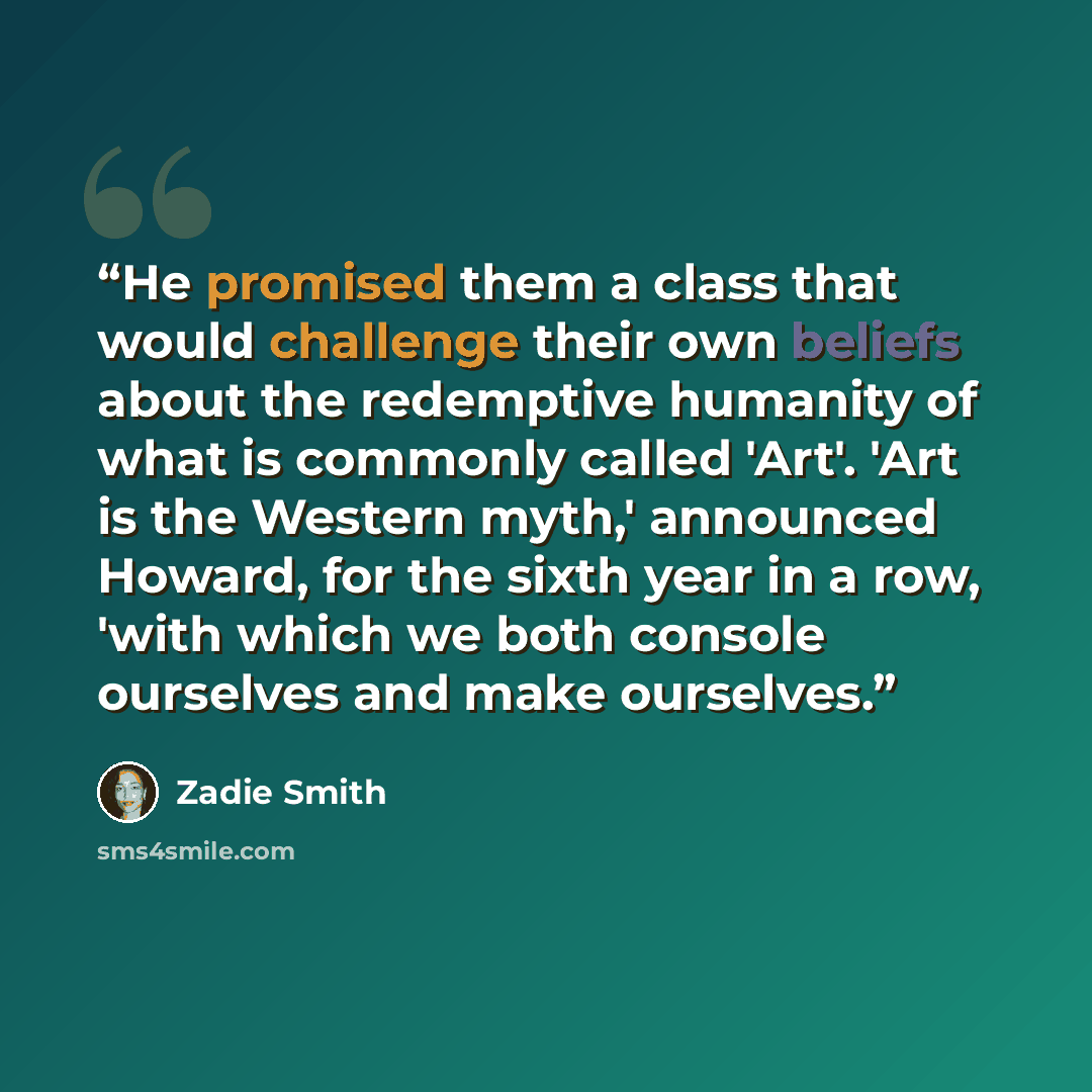 “He promised them a class that would challenge their own beliefs about the redemptive humanity of what is commonly called 'Art'. 'Art is the Western myth,' announced Howard, for the sixth year in a row, 'with which we both console ourselves and make ourselves.” quote by Zadie Smith