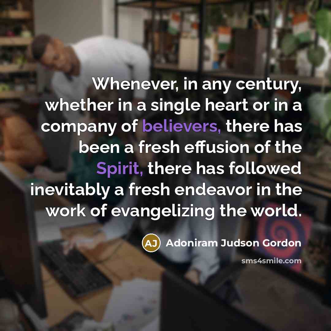 “Whenever, in any century, whether in a single heart or in a company of believers, there has been a fresh effusion of the Spirit, there has followed inevitably a fresh endeavor in the work of evangelizing the world.” quote by Adoniram Judson Gordon
