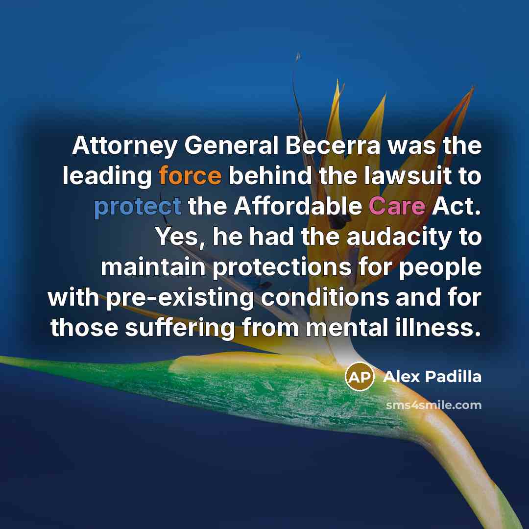 “Attorney General Becerra was the leading force behind the lawsuit to protect the Affordable Care Act. Yes, he had the audacity to maintain protections for people with pre-existing conditions and for those suffering from mental illness.” quote by Alex Padilla