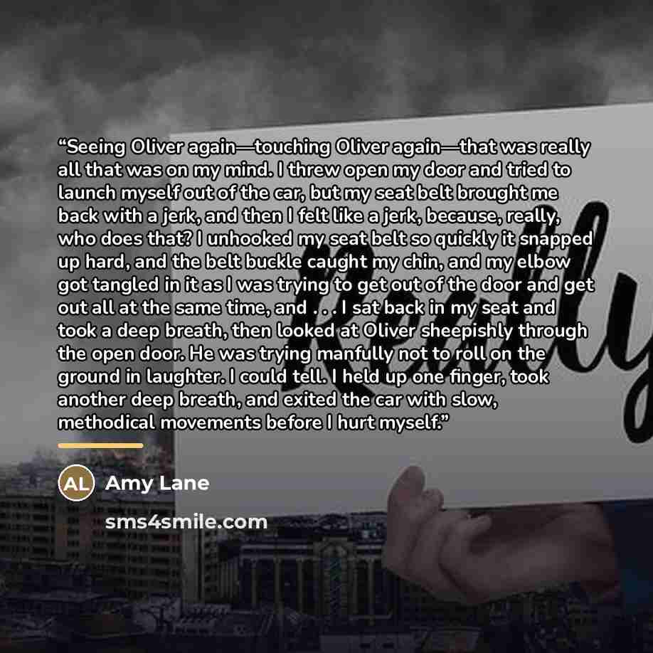 “Seeing Oliver again—touching Oliver again—that was really all that was on my mind. I threw open my door and tried to launch myself out of the car, but my seat belt brought me back with a jerk, and then I felt like a jerk, because, really, who does that? I unhooked my seat belt so quickly it…” quote by Amy Lane