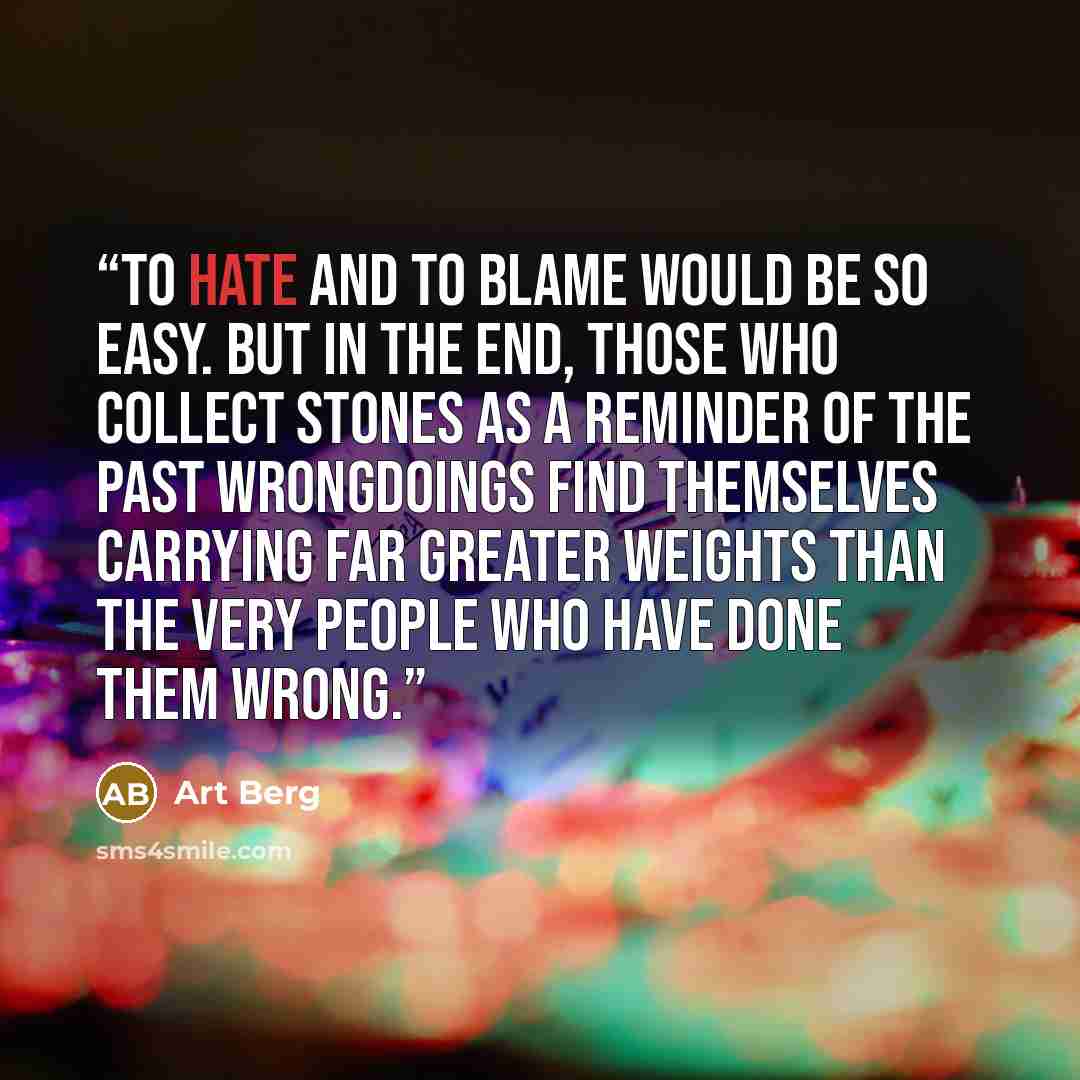 “To hate and to blame would be so easy. But in the end, those who collect stones as a reminder of the past wrongdoings find themselves carrying far greater weights than the very people who have done them wrong.” quote by Art Berg