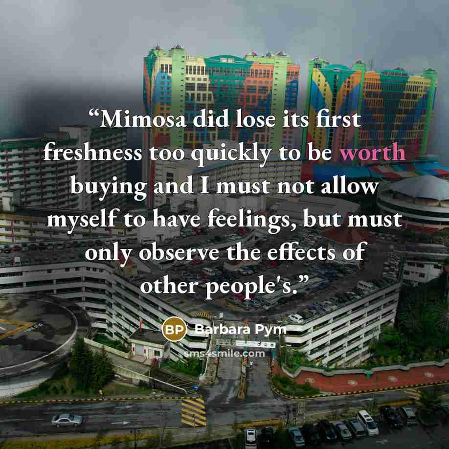 “Mimosa did lose its first freshness too quickly to be worth buying and I must not allow myself to have feelings, but must only observe the effects of other people's.” quote by Barbara Pym