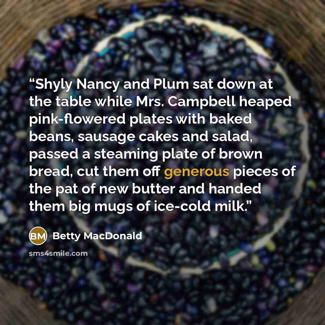 “Shyly Nancy and Plum sat down at the table while Mrs. Campbell heaped pink-flowered plates with baked beans, sausage cakes and salad, passed a steaming plate of brown bread, cut them off generous pieces of the pat of new butter and handed them big mugs of ice-cold milk.” quote by Betty MacDonald