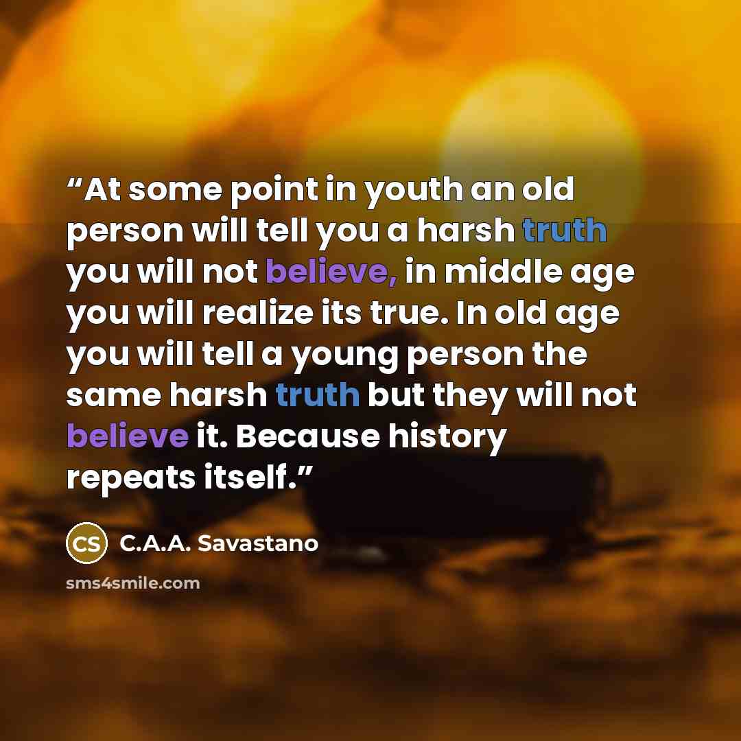 “At some point in youth an old person will tell you a harsh truth you will not believe, in middle age you will realize its true. In old age you will tell a young person the same harsh truth but they will not believe it. Because history repeats itself.” quote by C.A.A. Savastano
