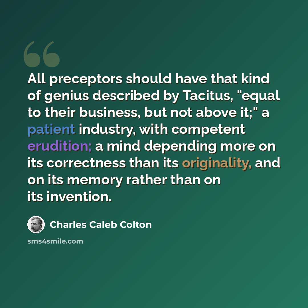 “All preceptors should have that kind of genius described by Tacitus, "equal to their business, but not above it;" a patient industry, with competent erudition; a mind depending more on its correctness than its originality, and on its memory rather than on its invention.” quote by Charles Caleb Colton