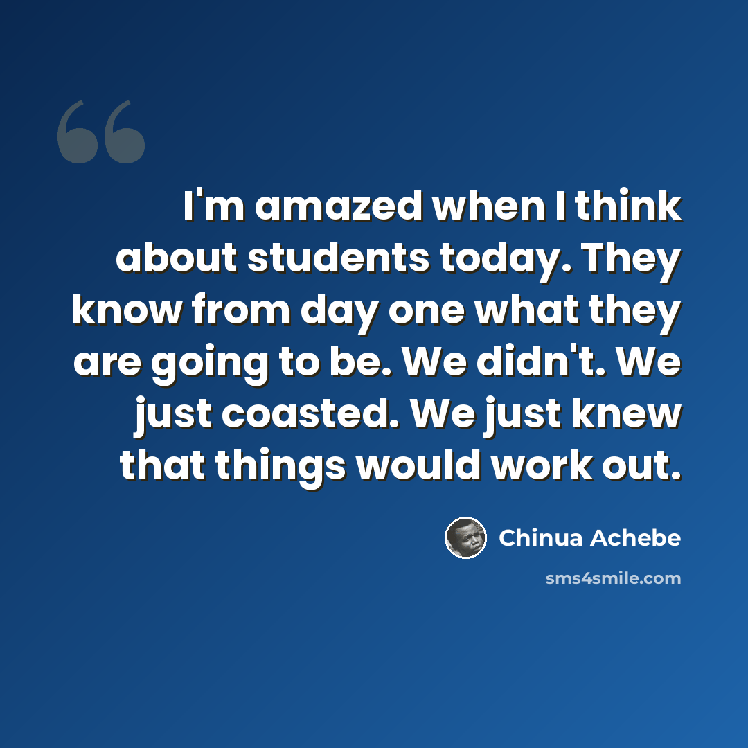 “I'm amazed when I think about students today. They know from day one what they are going to be. We didn't. We just coasted. We just knew that things would work out.” quote by Chinua Achebe