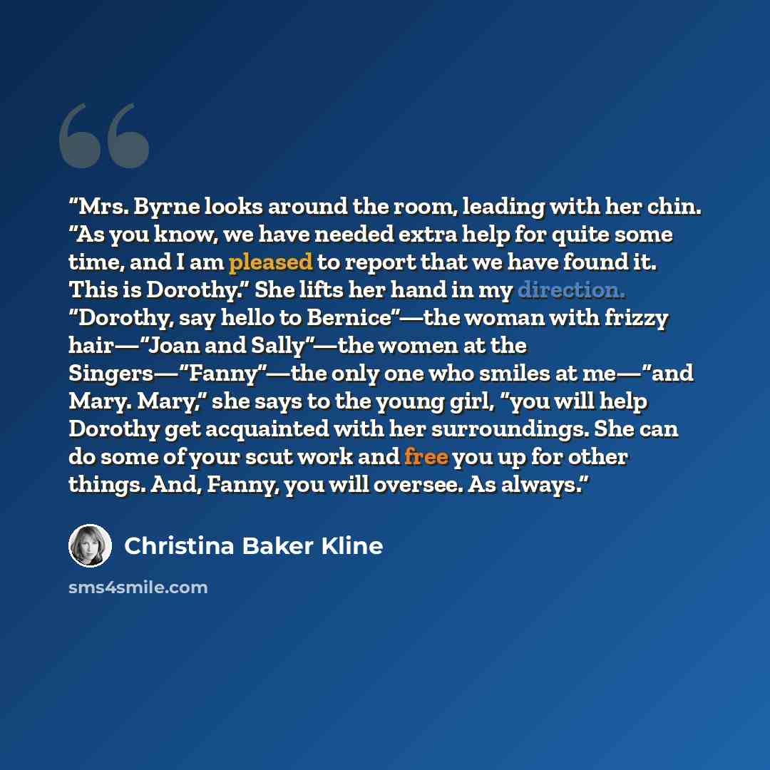 “Mrs. Byrne looks around the room, leading with her chin. “As you know, we have needed extra help for quite some time, and I am pleased to report that we have found it. This is Dorothy.” She lifts her hand in my direction. “Dorothy, say hello to Bernice”—the woman with frizzy hair—“Joan and…” quote by Christina Baker Kline