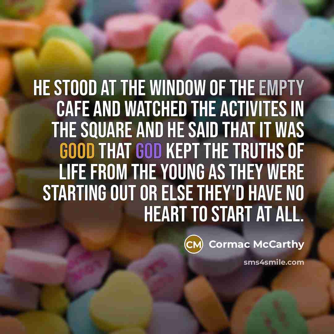 “He stood at the window of the empty cafe and watched the activites in the square and he said that it was good that God kept the truths of life from the young as they were starting out or else they'd have no heart to start at all.” quote by Cormac McCarthy