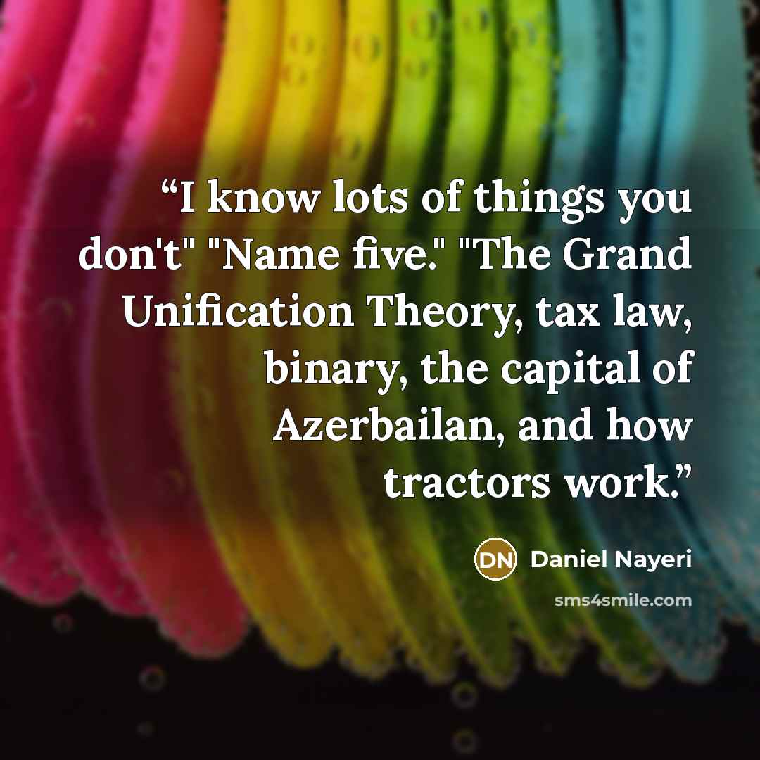 “I know lots of things you don't" "Name five." "The Grand Unification Theory, tax law, binary, the capital of Azerbailan, and how tractors work.” quote by Daniel Nayeri