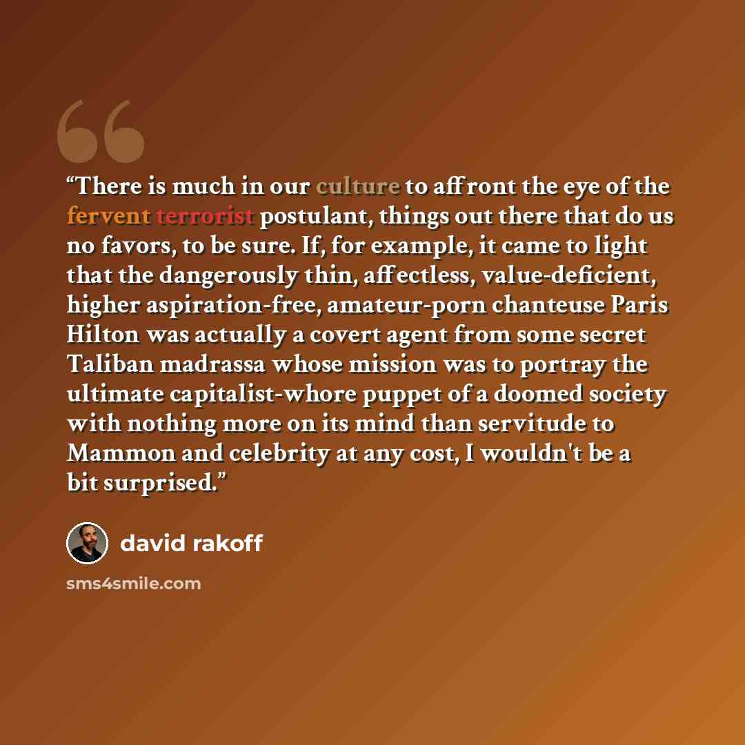 “There is much in our culture to affront the eye of the fervent terrorist postulant, things out there that do us no favors, to be sure. If, for example, it came to light that the dangerously thin, affectless, value-deficient, higher aspiration-free, amateur-porn chanteuse Paris Hilton was actually…” quote by David Rakoff