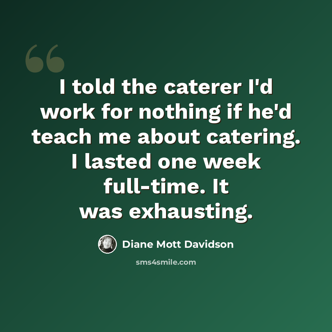 “I told the caterer I'd work for nothing if he'd teach me about catering. I lasted one week full-time. It was exhausting.” quote by Diane Mott Davidson