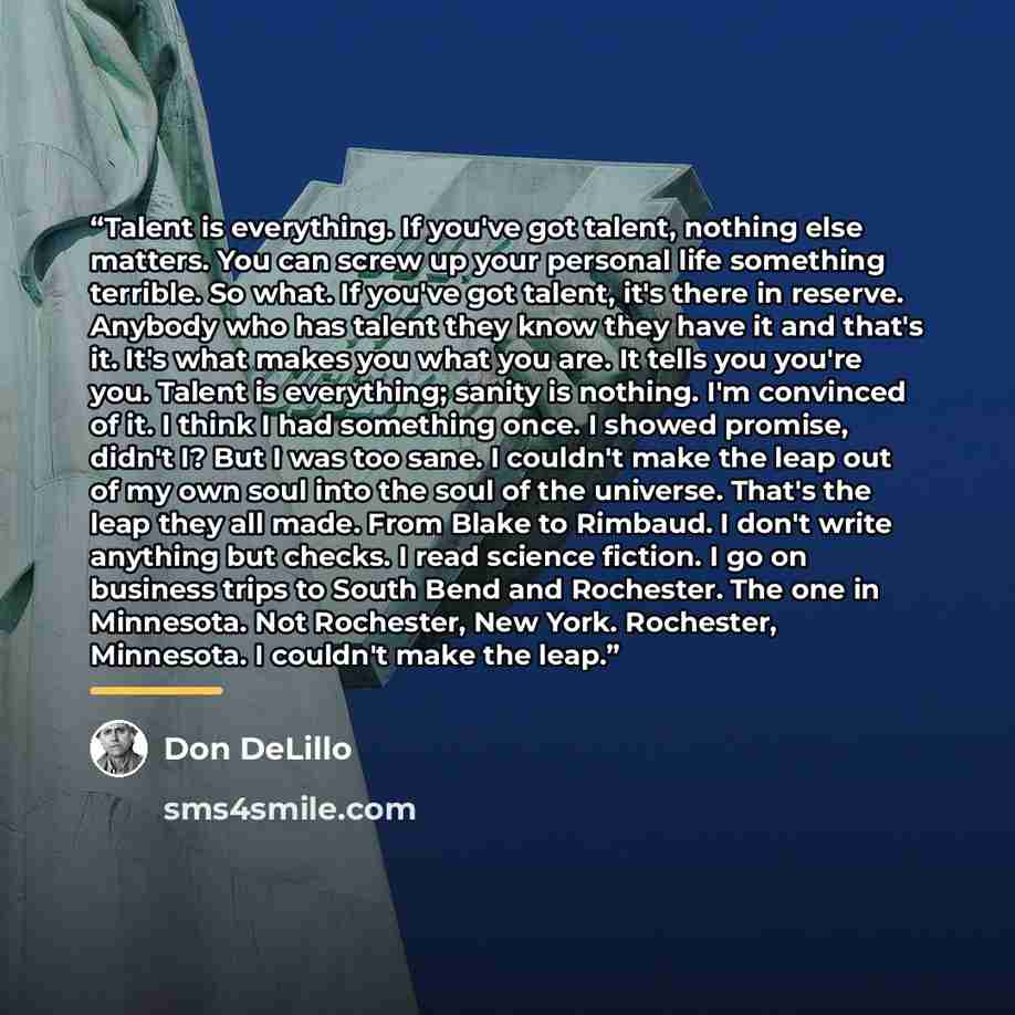 “Talent is everything. If you've got talent, nothing else matters. You can screw up your personal life something terrible. So what. If you've got talent, it's there in reserve. Anybody who has talent they know they have it and that's it. It's what makes you what you are. It tells you you're you…” quote by Don DeLillo