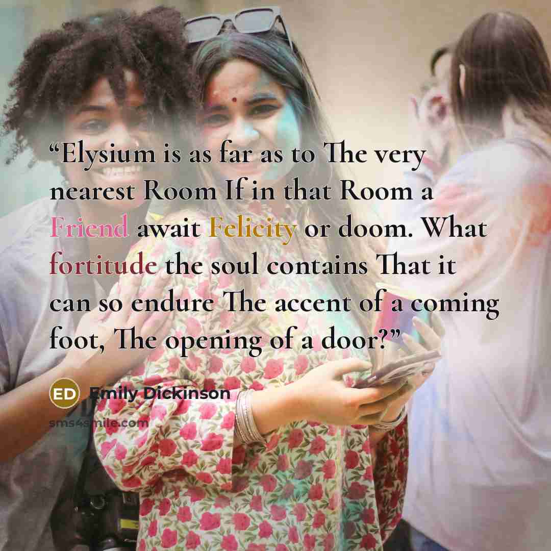 “Elysium is as far as to The very nearest Room If in that Room a Friend await Felicity or doom. What fortitude the soul contains That it can so endure The accent of a coming foot, The opening of a door?” quote by Emily Dickinson