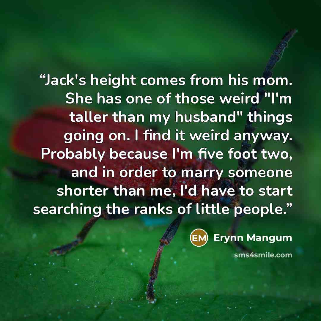 “Jack's height comes from his mom. She has one of those weird "I'm taller than my husband" things going on. I find it weird anyway. Probably because I'm five foot two, and in order to marry someone shorter than me, I'd have to start searching the ranks of little people.” quote by Erynn Mangum