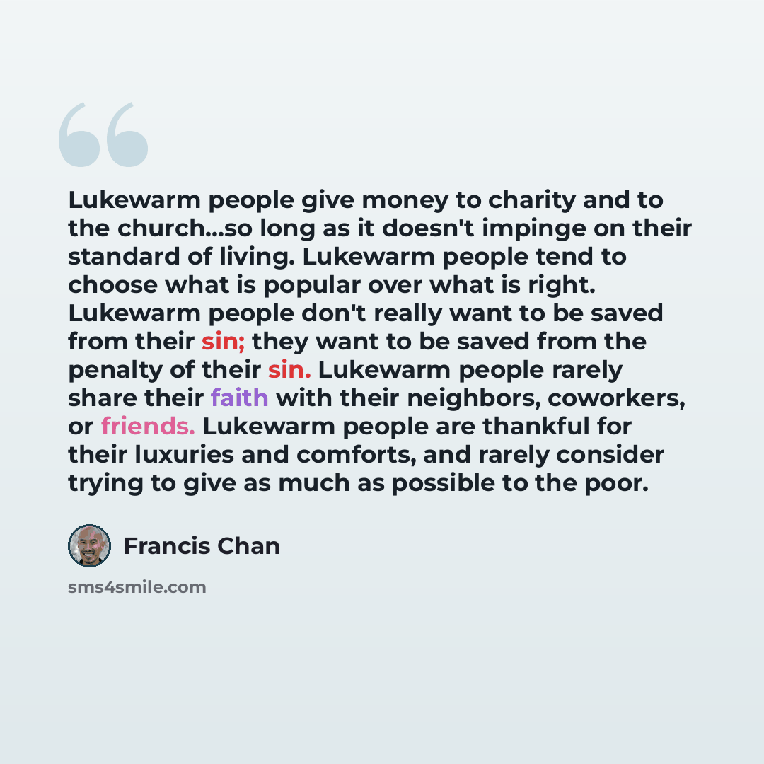 “Lukewarm people give money to charity and to the church...so long as it doesn't impinge on their standard of living. Lukewarm people tend to choose what is popular over what is right. Lukewarm people don't really want to be saved from their sin; they want to be saved from the penalty of their sin…” quote by Francis Chan
