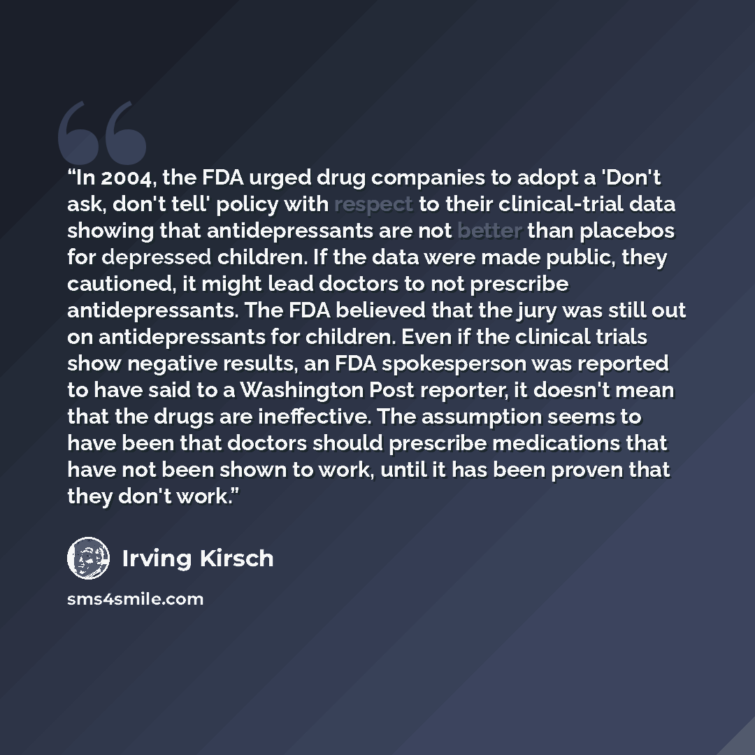 “In 2004, the FDA urged drug companies to adopt a 'Don't ask, don't tell' policy with respect to their clinical-trial data showing that antidepressants are not better than placebos for depressed children. If the data were made public, they cautioned, it might lead doctors to not prescribe…” quote by Irving Kirsch