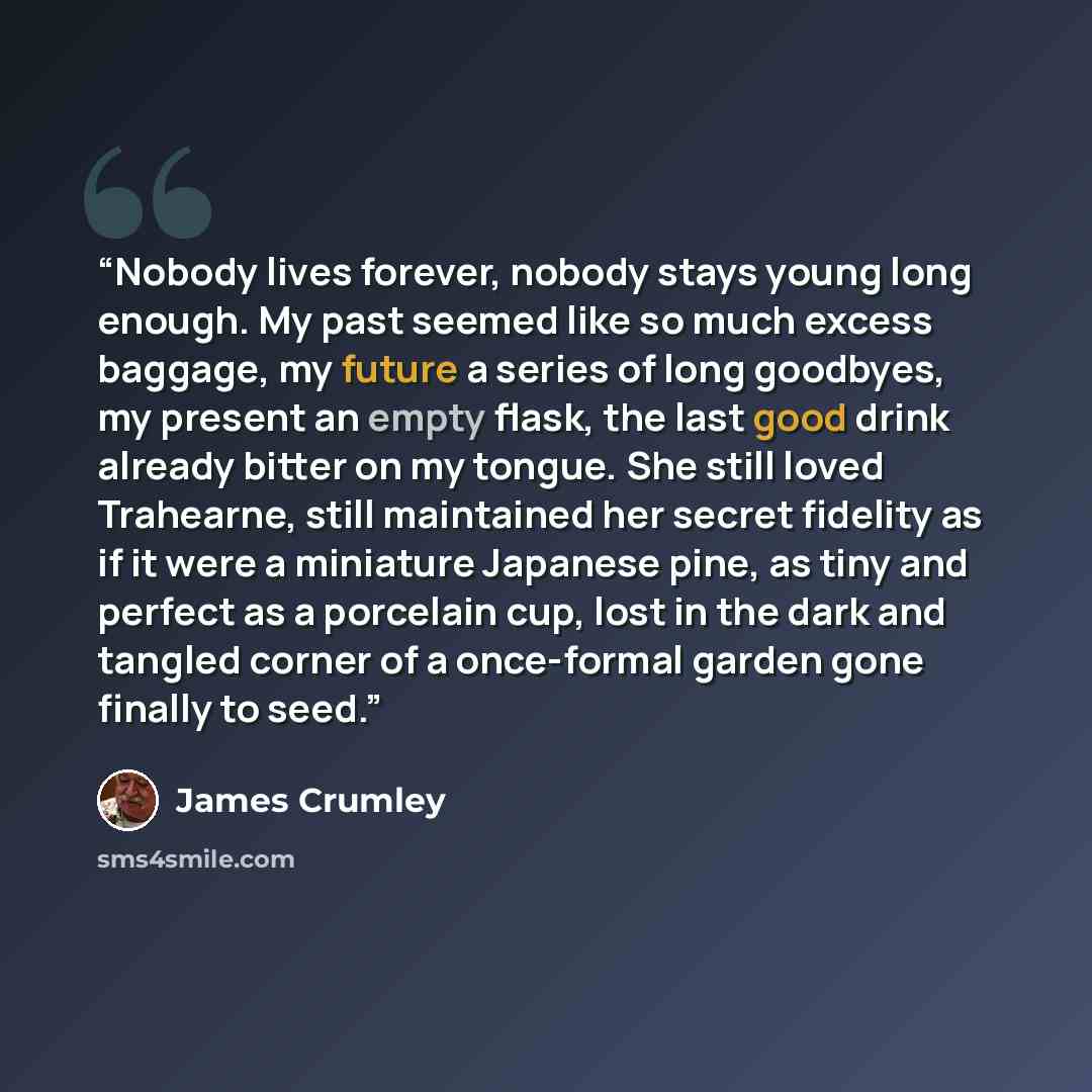 “Nobody lives forever, nobody stays young long enough. My past seemed like so much excess baggage, my future a series of long goodbyes, my present an empty flask, the last good drink already bitter on my tongue. She still loved Trahearne, still maintained her secret fidelity as if it were a…” quote by James Crumley