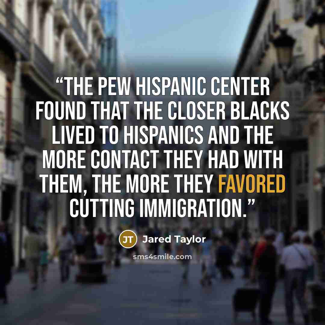 “the Pew Hispanic Center found that the closer blacks lived to Hispanics and the more contact they had with them, the more they favored cutting immigration.” quote by Jared Taylor