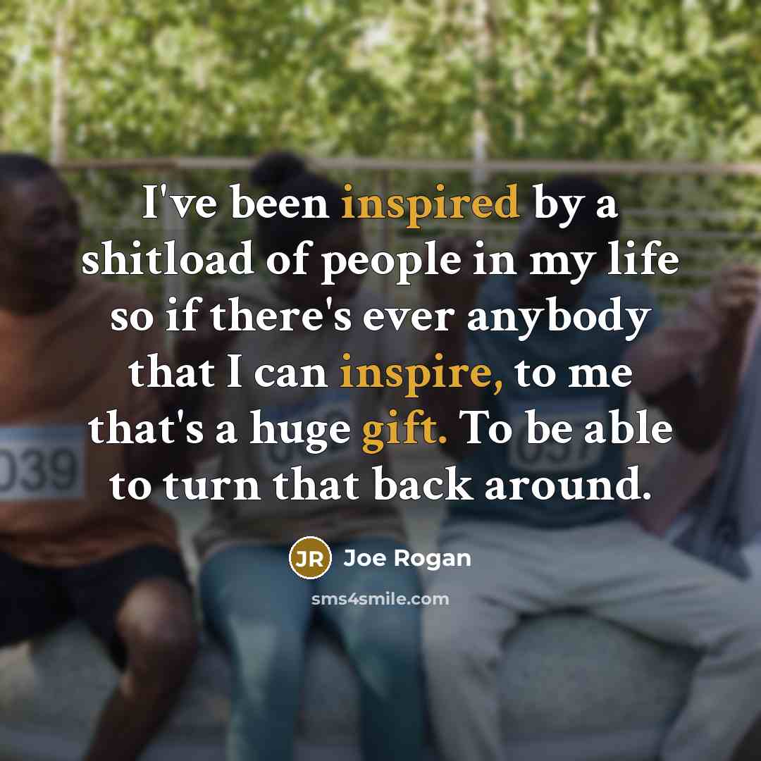 “I've been inspired by a shitload of people in my life so if there's ever anybody that I can inspire, to me that's a huge gift. To be able to turn that back around.” quote by Joe Rogan
