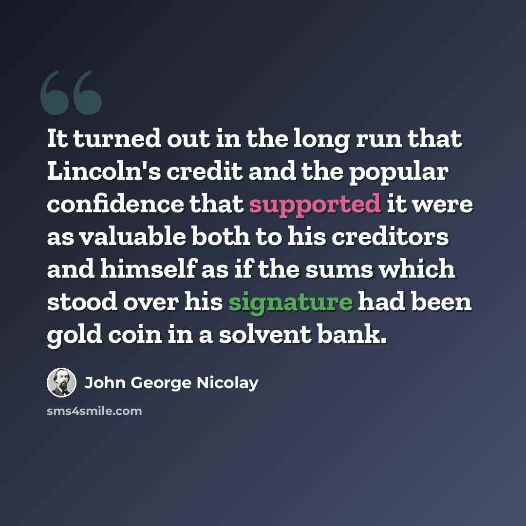 “It turned out in the long run that Lincoln's credit and the popular confidence that supported it were as valuable both to his creditors and himself as if the sums which stood over his signature had been gold coin in a solvent bank.” quote by John George Nicolay