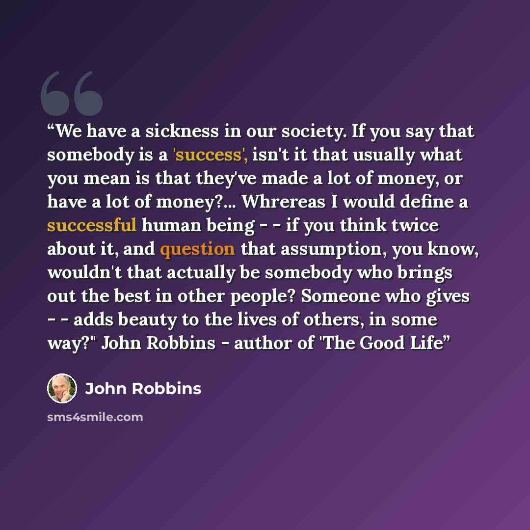 “We have a sickness in our society. If you say that somebody is a 'success', isn't it that usually what you mean is that they've made a lot of money, or have a lot of money?... Whrereas I would define a successful human being - - if you think twice about it, and question that assumption, you know…” quote by John Robbins