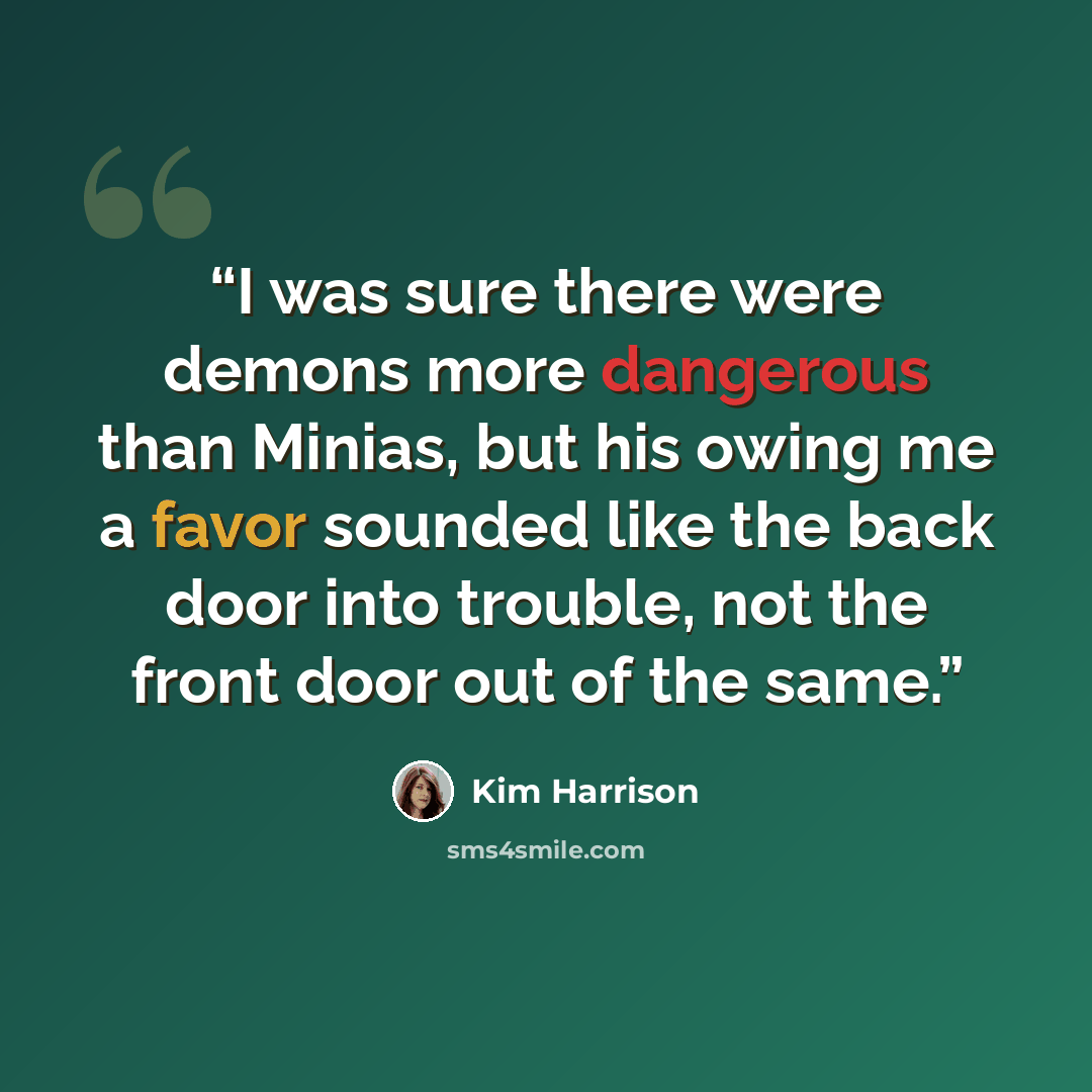 “I was sure there were demons more dangerous than Minias, but his owing me a favor sounded like the back door into trouble, not the front door out of the same.” quote by Kim Harrison