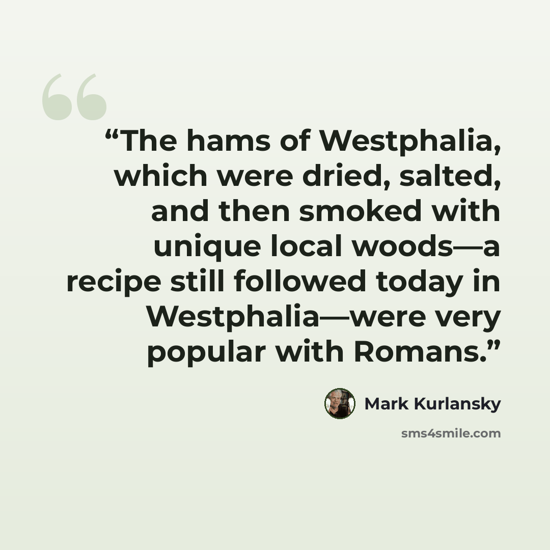 “The hams of Westphalia, which were dried, salted, and then smoked with unique local woods—a recipe still followed today in Westphalia—were very popular with Romans.” quote by Mark Kurlansky