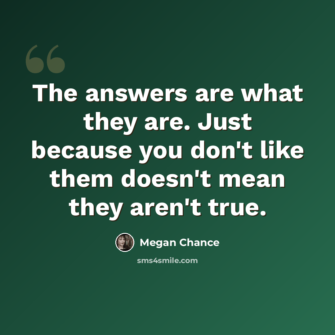 “The answers are what they are. Just because you don't like them doesn't mean they aren't true.” quote by Megan Chance