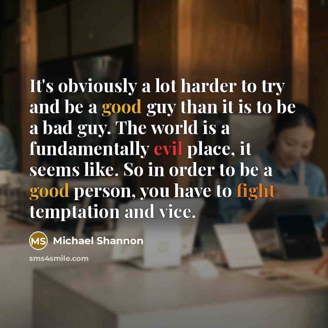 “It's obviously a lot harder to try and be a good guy than it is to be a bad guy. The world is a fundamentally evil place, it seems like. So in order to be a good person, you have to fight temptation and vice.” quote by Michael Shannon