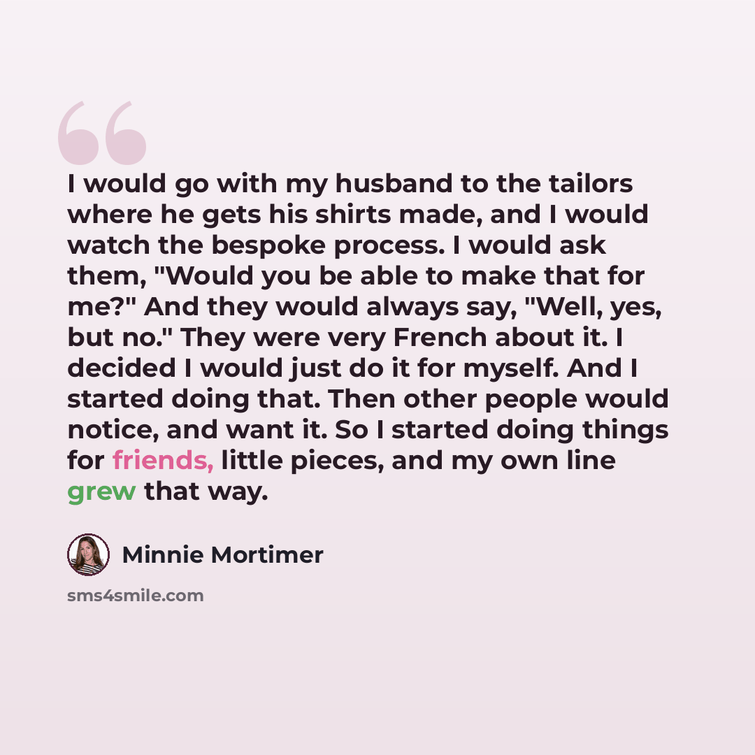 “I would go with my husband to the tailors where he gets his shirts made, and I would watch the bespoke process. I would ask them, "Would you be able to make that for me?" And they would always say, "Well, yes, but no." They were very French about it. I decided I would just do it for myself. And I…” quote by Minnie Mortimer
