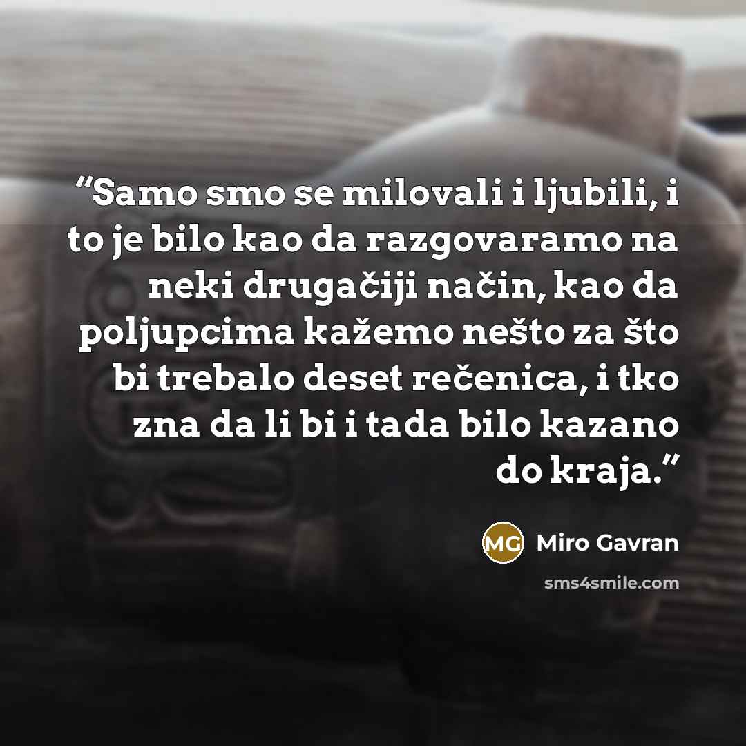 “Samo smo se milovali i ljubili, i to je bilo kao da razgovaramo na neki drugačiji način, kao da poljupcima kažemo nešto za što bi trebalo deset rečenica, i tko zna da li bi i tada bilo kazano do kraja.” quote by Miro Gavran