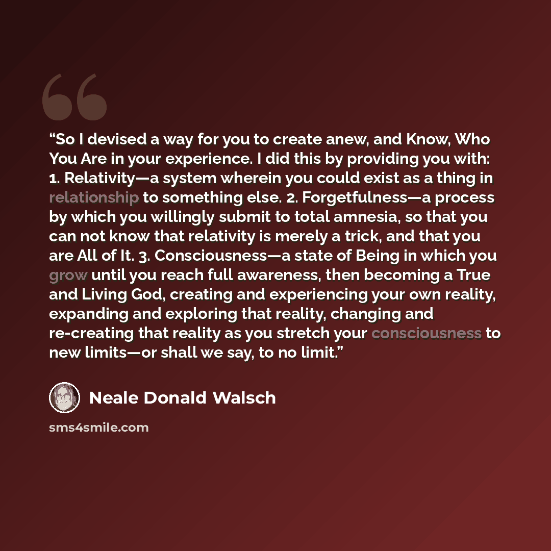 “So I devised a way for you to create anew, and Know, Who You Are in your experience. I did this by providing you with: 1. Relativity—a system wherein you could exist as a thing in relationship to something else. 2. Forgetfulness—a process by which you willingly submit to total amnesia, so that you…” quote by Neale Donald Walsch