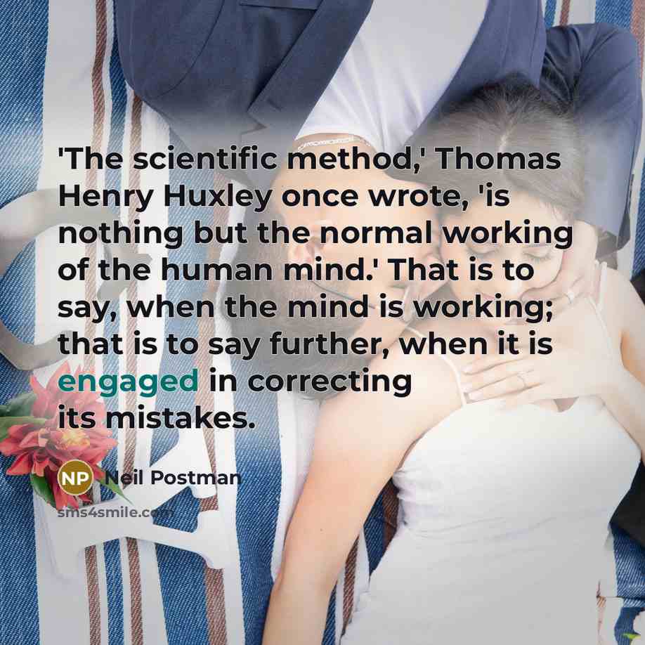 “'The scientific method,' Thomas Henry Huxley once wrote, 'is nothing but the normal working of the human mind.' That is to say, when the mind is working; that is to say further, when it is engaged in correcting its mistakes.” quote by Neil Postman