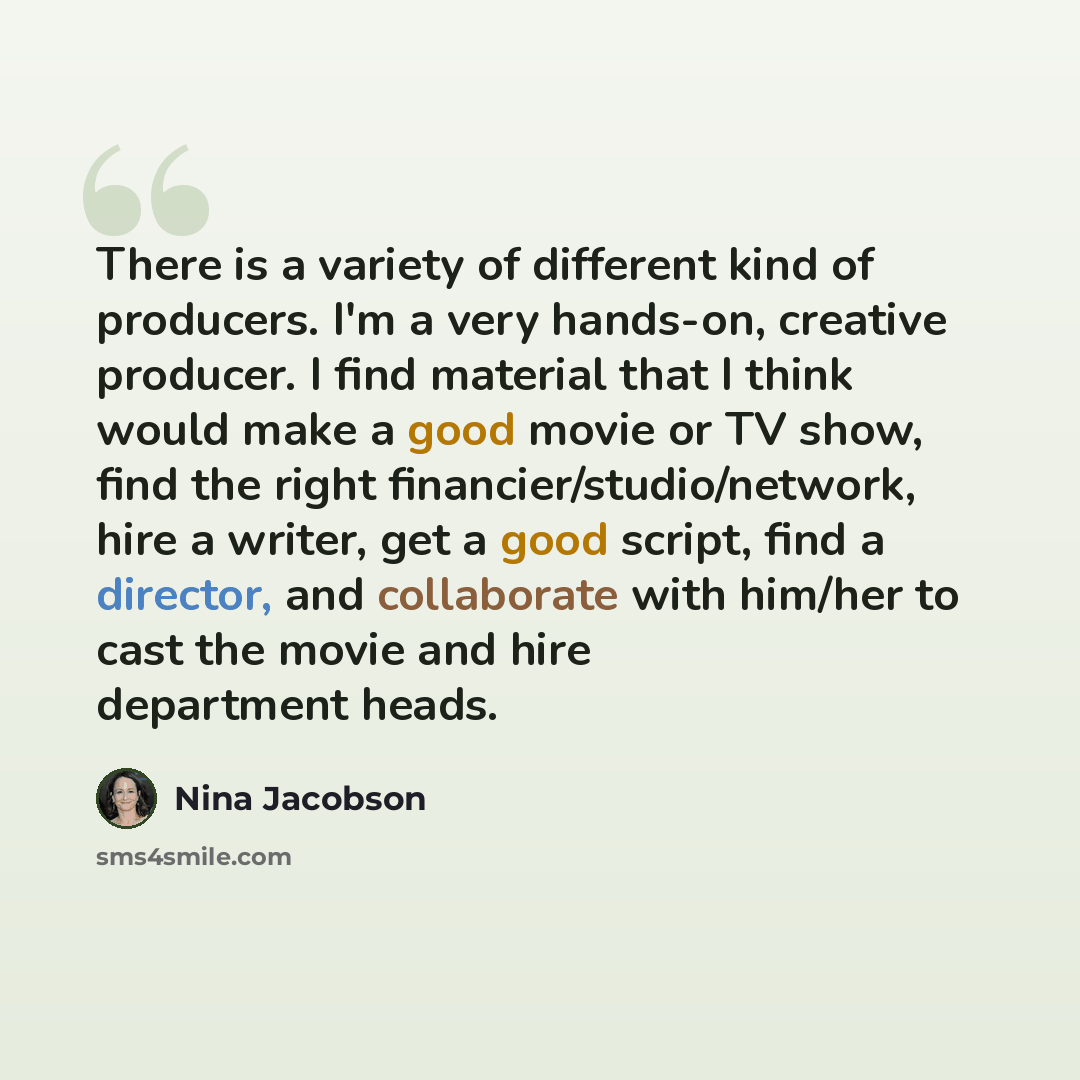 “There is a variety of different kind of producers. I'm a very hands-on, creative producer. I find material that I think would make a good movie or TV show, find the right financier/studio/network, hire a writer, get a good script, find a director, and collaborate with him/her to cast the movie and…” quote by Nina Jacobson