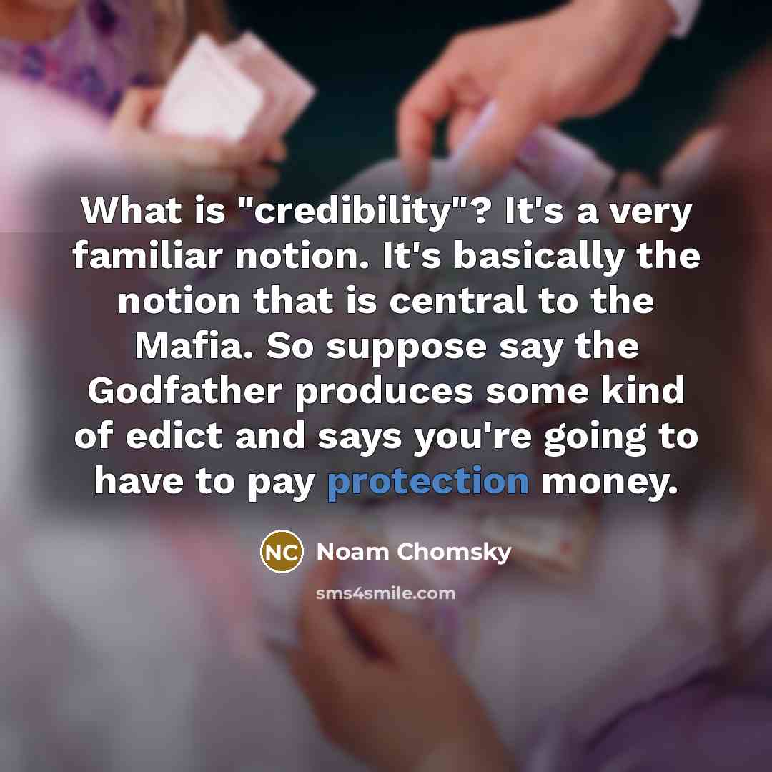 “What is "credibility"? It's a very familiar notion. It's basically the notion that is central to the Mafia. So suppose say the Godfather produces some kind of edict and says you're going to have to pay protection money.” quote by Noam Chomsky