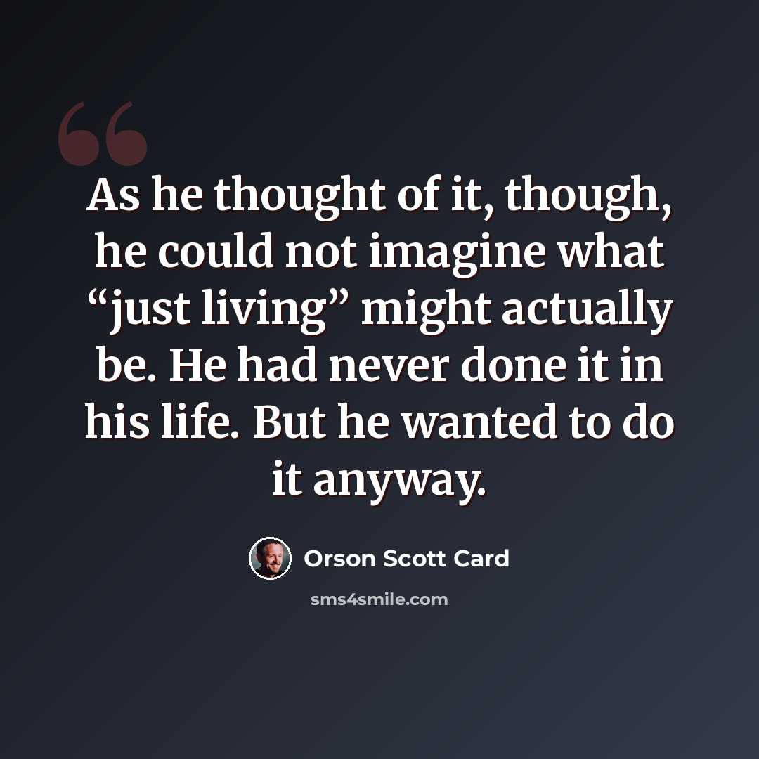 “As he thought of it, though, he could not imagine what “just living” might actually be. He had never done it in his life. But he wanted to do it anyway.” quote by Orson Scott Card