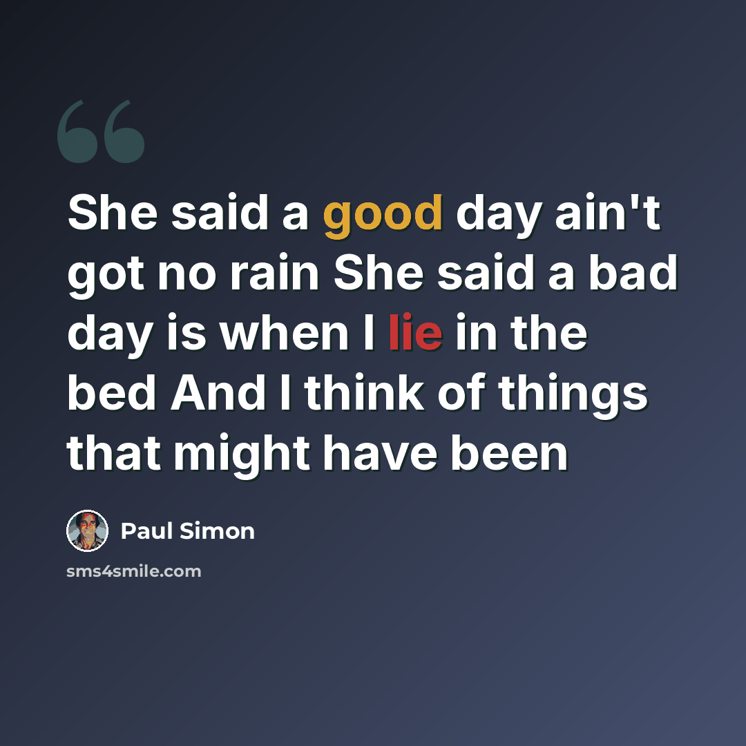 “She said a good day ain't got no rain She said a bad day is when I lie in the bed And I think of things that might have been” quote by Paul Simon