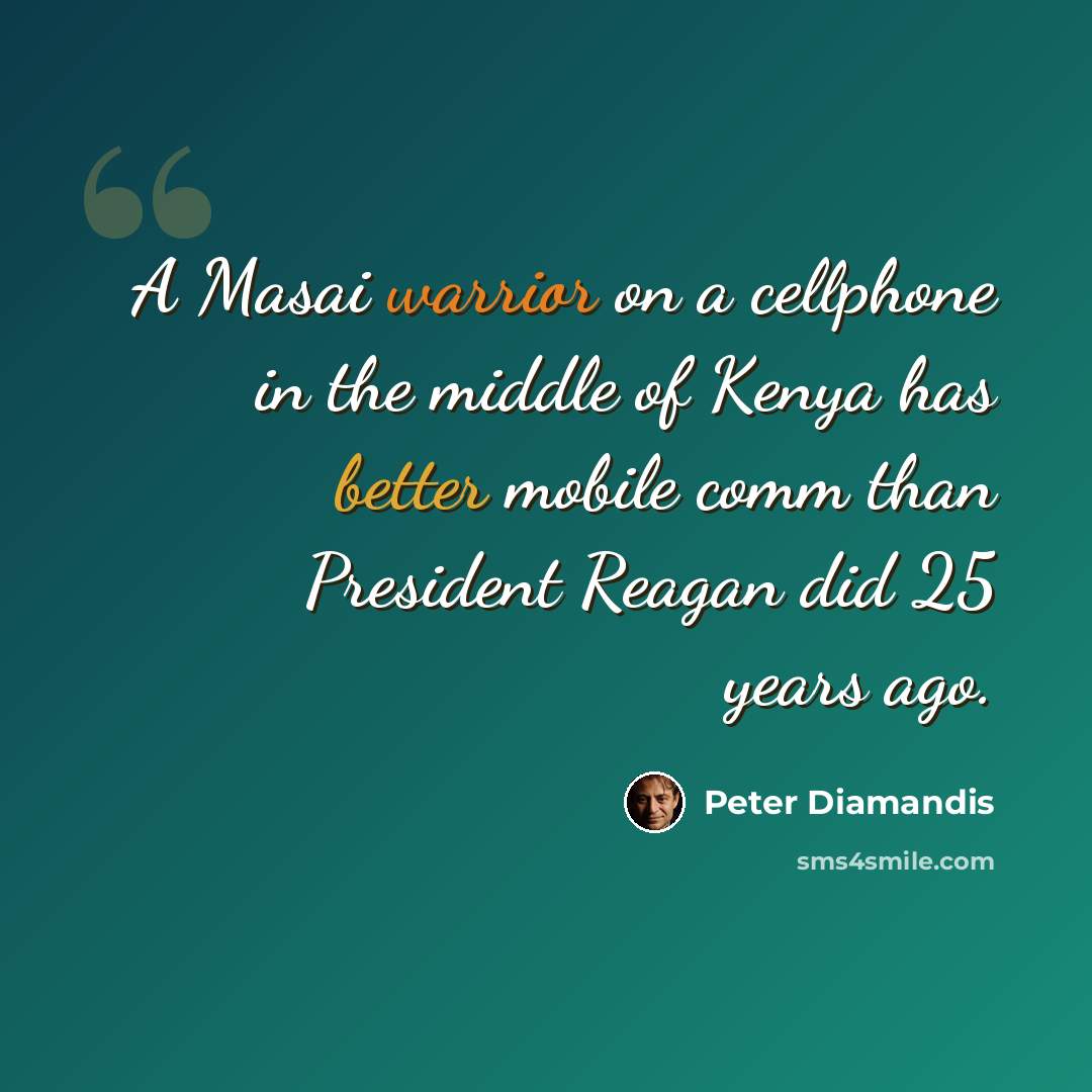 “A Masai warrior on a cellphone in the middle of Kenya has better mobile comm than President Reagan did 25 years ago.” quote by Peter Diamandis