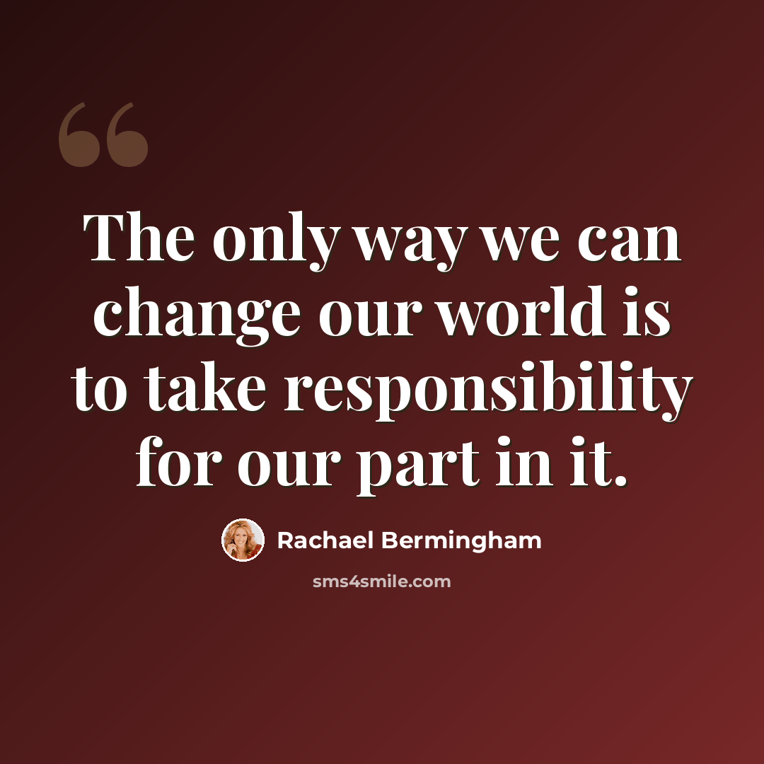 “The only way we can change our world is to take responsibility for our part in it.” quote by Rachael Bermingham