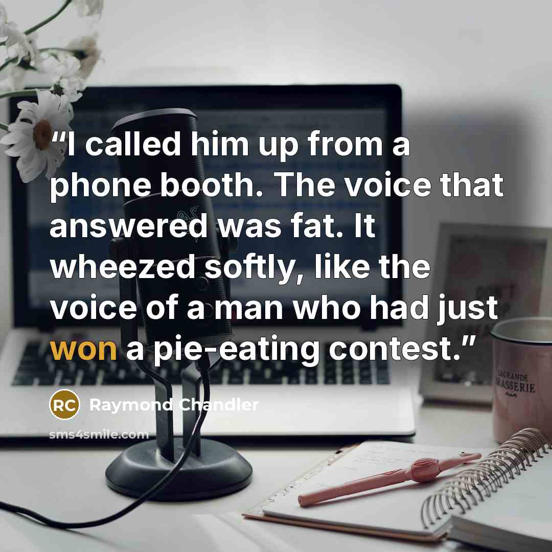 “I called him up from a phone booth. The voice that answered was fat. It wheezed softly, like the voice of a man who had just won a pie-eating contest.” quote by Raymond Chandler