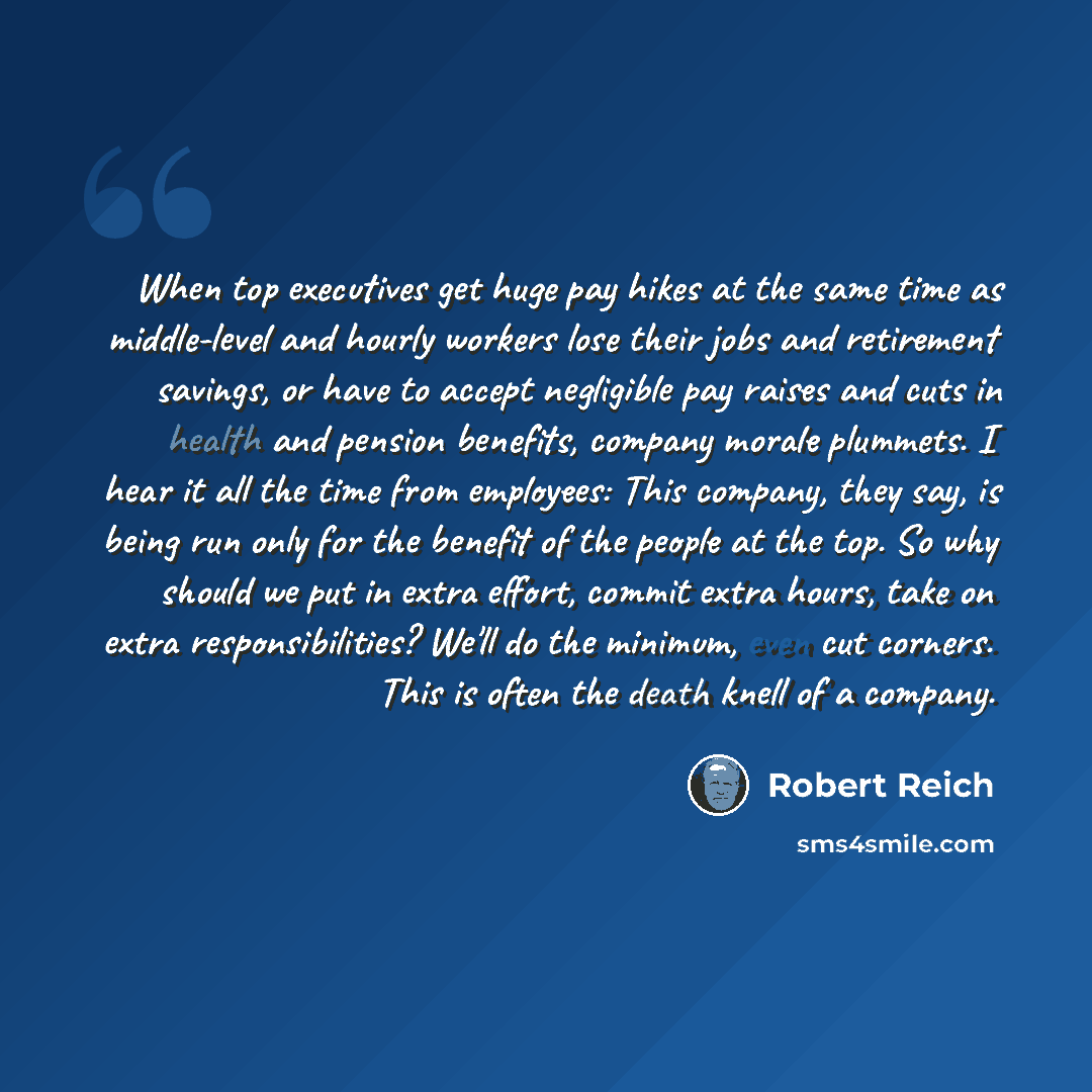 “When top executives get huge pay hikes at the same time as middle-level and hourly workers lose their jobs and retirement savings, or have to accept negligible pay raises and cuts in health and pension benefits, company morale plummets. I hear it all the time from employees: This company, they…” quote by Robert Reich