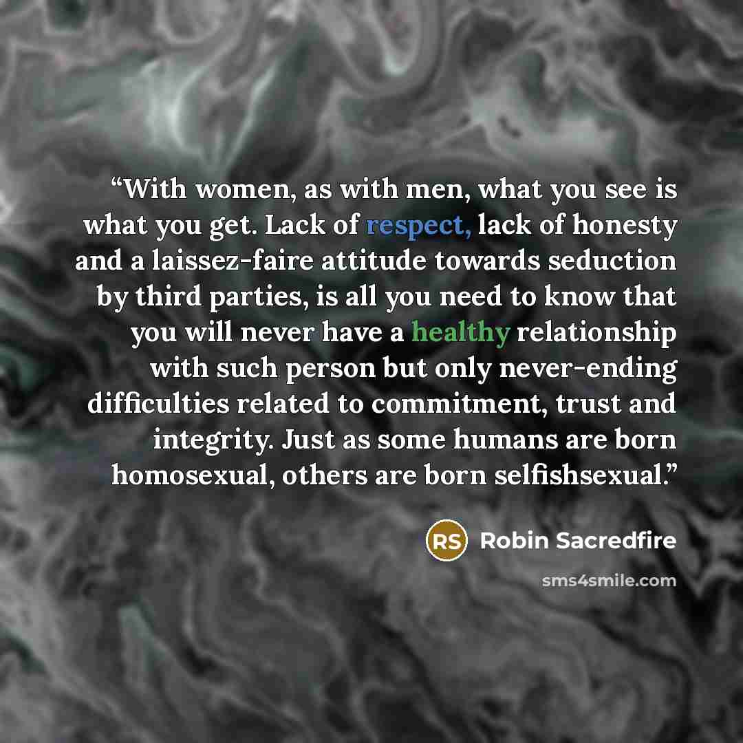 “With women, as with men, what you see is what you get. Lack of respect, lack of honesty and a laissez-faire attitude towards seduction by third parties, is all you need to know that you will never have a healthy relationship with such person but only never-ending difficulties related to…” quote by Robin Sacredfire