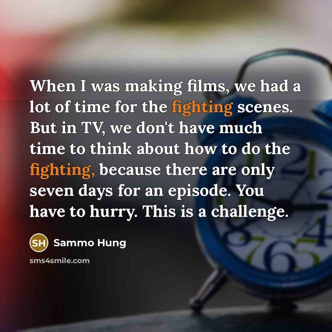 “When I was making films, we had a lot of time for the fighting scenes. But in TV, we don't have much time to think about how to do the fighting, because there are only seven days for an episode. You have to hurry. This is a challenge.” quote by Sammo Hung