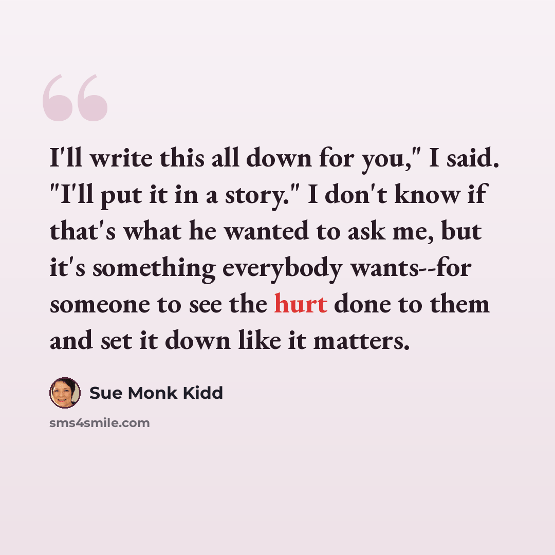 “I'll write this all down for you," I said. "I'll put it in a story." I don't know if that's what he wanted to ask me, but it's something everybody wants--for someone to see the hurt done to them and set it down like it matters.” quote by Sue Monk Kidd